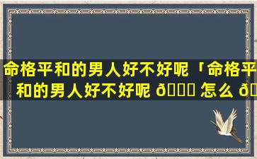 命格平和的男人好不好呢「命格平和的男人好不好呢 🕊 怎么 🐳 看」